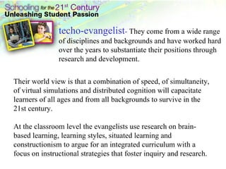 techo-evangelist -  They come from a wide range of disciplines and backgrounds and have worked hard over the years to substantiate their positions through research and development.  Their world view is that a combination of speed, of simultaneity, of virtual simulations and distributed cognition will capacitate learners of all ages and from all backgrounds to survive in the 21st century.  At the classroom level the evangelists use research on brain-based learning, learning styles, situated learning and constructionism to argue for an integrated curriculum with a focus on instructional strategies that foster inquiry and research.  