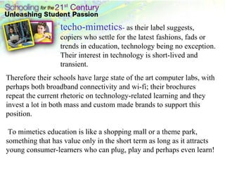 techo-mimetics -  as their label suggests, copiers who settle for the latest fashions, fads or trends in education, technology being no exception. Their interest in technology is short-lived and transient.  Therefore their schools have large state of the art computer labs, with perhaps both broadband connectivity and wi-fi; their brochures repeat the current rhetoric on technology-related learning and they invest a lot in both mass and custom made brands to support this position. To mimetics education is like a shopping mall or a theme park, something that has value only in the short term as long as it attracts young consumer-learners who can plug, play and perhaps even learn!  