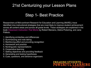 21st Centurizing your Lesson Plans Step 1- Best Practice Researchers at Mid-continent Research for Education and Learning (McREL) have identified nine instructional strategies that are most likely to improve student achievement across all content areas and across all grade levels. These strategies are explained in the book  Classroom Instruction That Works  by Robert Marzano, Debra Pickering, and Jane Pollock. 1. Identifying similarities and differences 2. Summarizing and note taking 3. Reinforcing effort and providing recognition 4. Homework and practice 5. Nonlinguistic representations 6. Cooperative learning 7. Setting objectives and providing feedback 8. Generating and testing hypotheses 9. Cues, questions, and advance organizers   