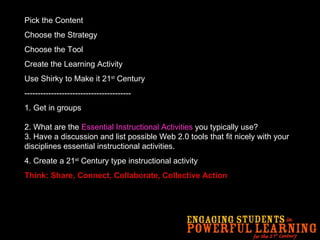 Pick the Content Choose the Strategy Choose the Tool Create the Learning Activity Use Shirky to Make it 21 st  Century ---------------------------------------- 1.   Get in groups 2. What are the  Essential Instructional Activities  you typically use? 3. Have a discussion and list possible Web 2.0 tools that fit nicely with your disciplines essential instructional activities.  4. Create a 21 st  Century type instructional activity Think: Share, Connect, Collaborate, Collective Action 