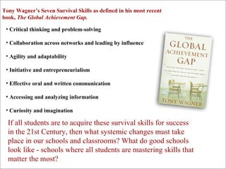 Critical thinking and problem-solving Collaboration across networks and leading by influence Agility and adaptability Initiative and entrepreneurialism Effective oral and written communication Accessing and analyzing information Curiosity and imagination Tony Wagner’s Seven Survival Skills as defined in his most recent book,  The Global Achievement Gap. If all students are to acquire these survival skills for success in the 21st Century, then what systemic changes must take place in our schools and classrooms? What do good schools look like - schools where all students are mastering skills that matter the most?   