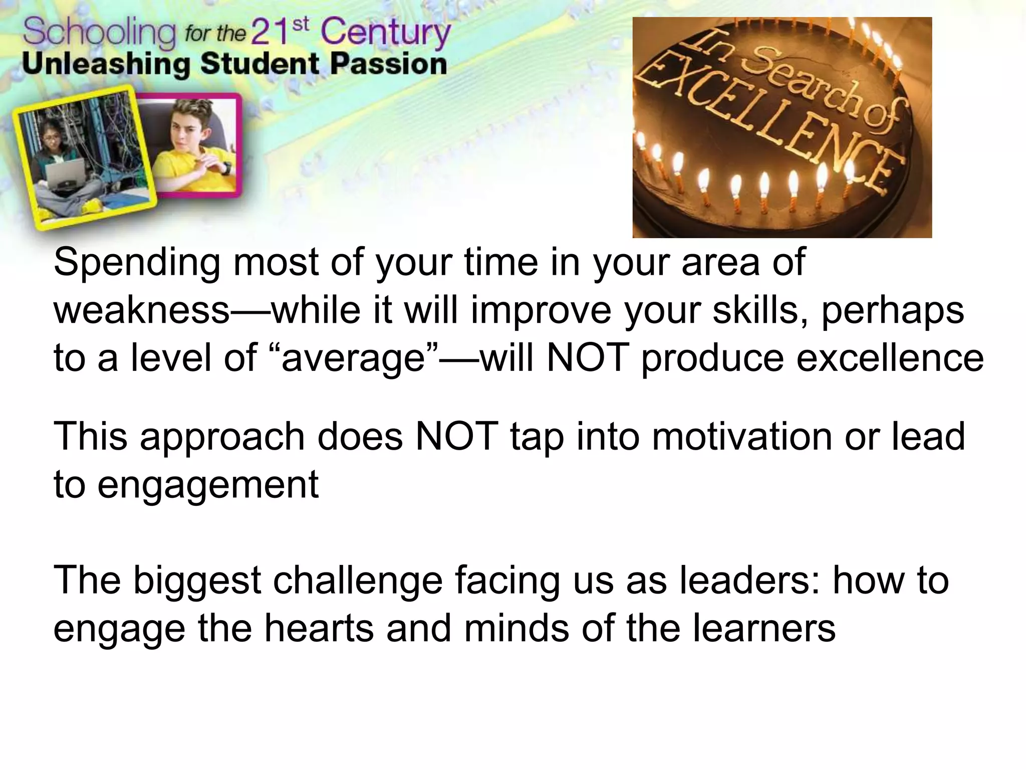 Spending most of your time in your area of weakness—while it will improve your skills, perhaps to a level of “average”—will NOT produce excellenceThis approach does NOT tap into motivation or lead to engagementThe biggest challenge facing us as leaders: how to engage the hearts and minds of the learners