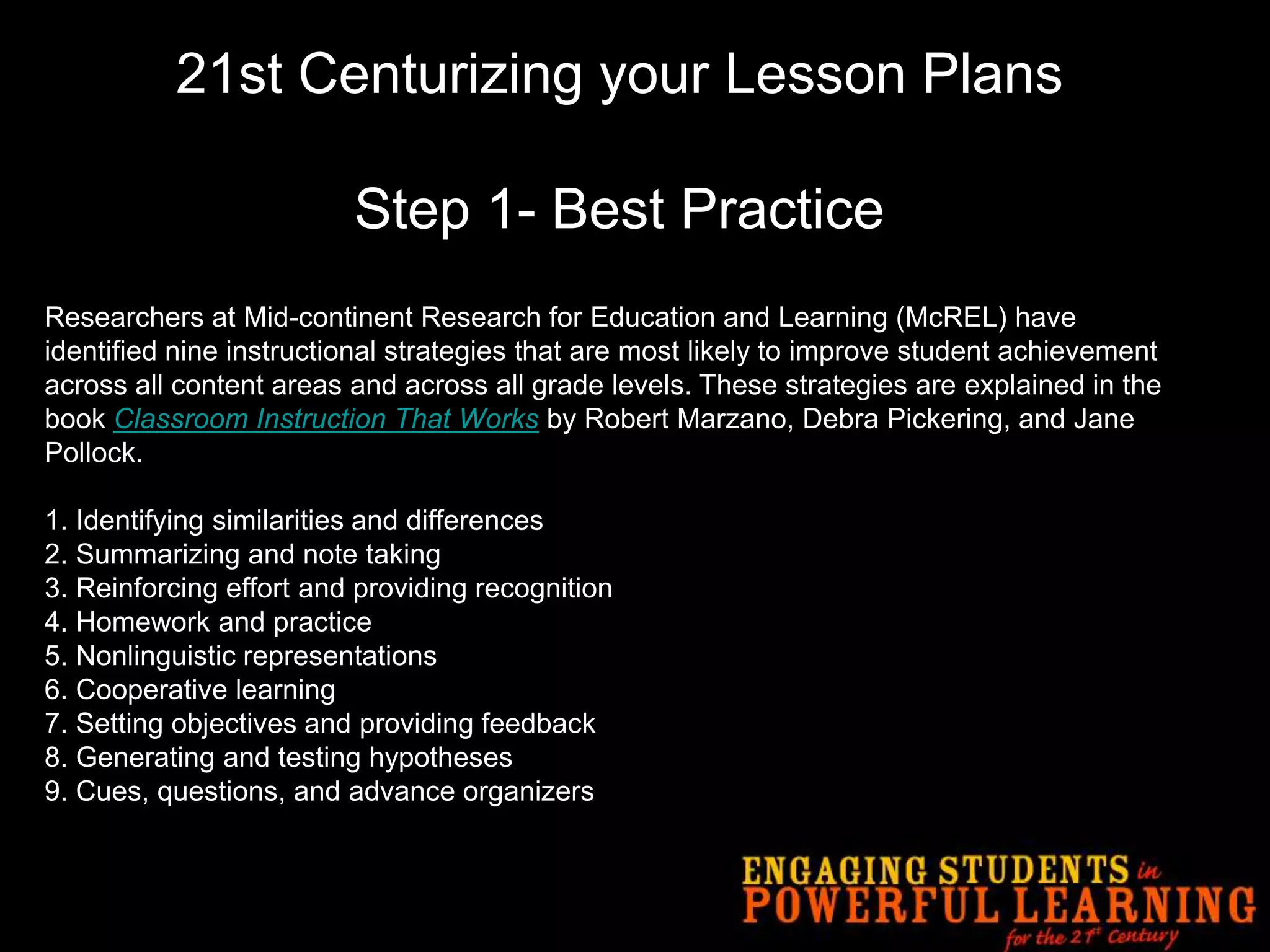 21st Centurizing your Lesson PlansStep 1- Best PracticeResearchers at Mid-continent Research for Education and Learning (McREL) have identified nine instructional strategies that are most likely to improve student achievement across all content areas and across all grade levels. These strategies are explained in the book Classroom Instruction That Works by Robert Marzano, Debra Pickering, and Jane Pollock.1. Identifying similarities and differences2. Summarizing and note taking3. Reinforcing effort and providing recognition4. Homework and practice5. Nonlinguistic representations6. Cooperative learning7. Setting objectives and providing feedback8. Generating and testing hypotheses9. Cues, questions, and advance organizers