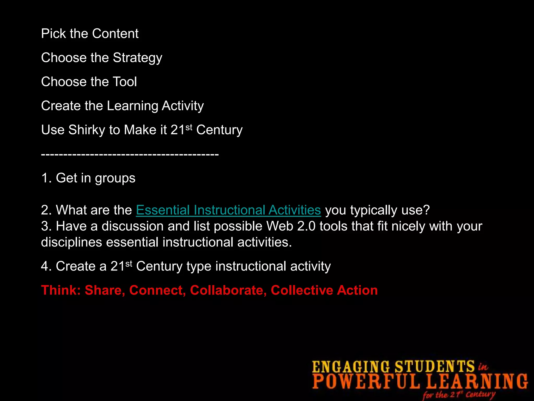 Pick the ContentChoose the StrategyChoose the ToolCreate the Learning ActivityUse Shirky to Make it 21st Century----------------------------------------1.Get in groups2. What are the Essential Instructional Activities you typically use?3. Have a discussion and list possible Web 2.0 tools that fit nicely with your disciplines essential instructional activities. 4. Create a 21st Century type instructional activityThink: Share, Connect, Collaborate, Collective Action