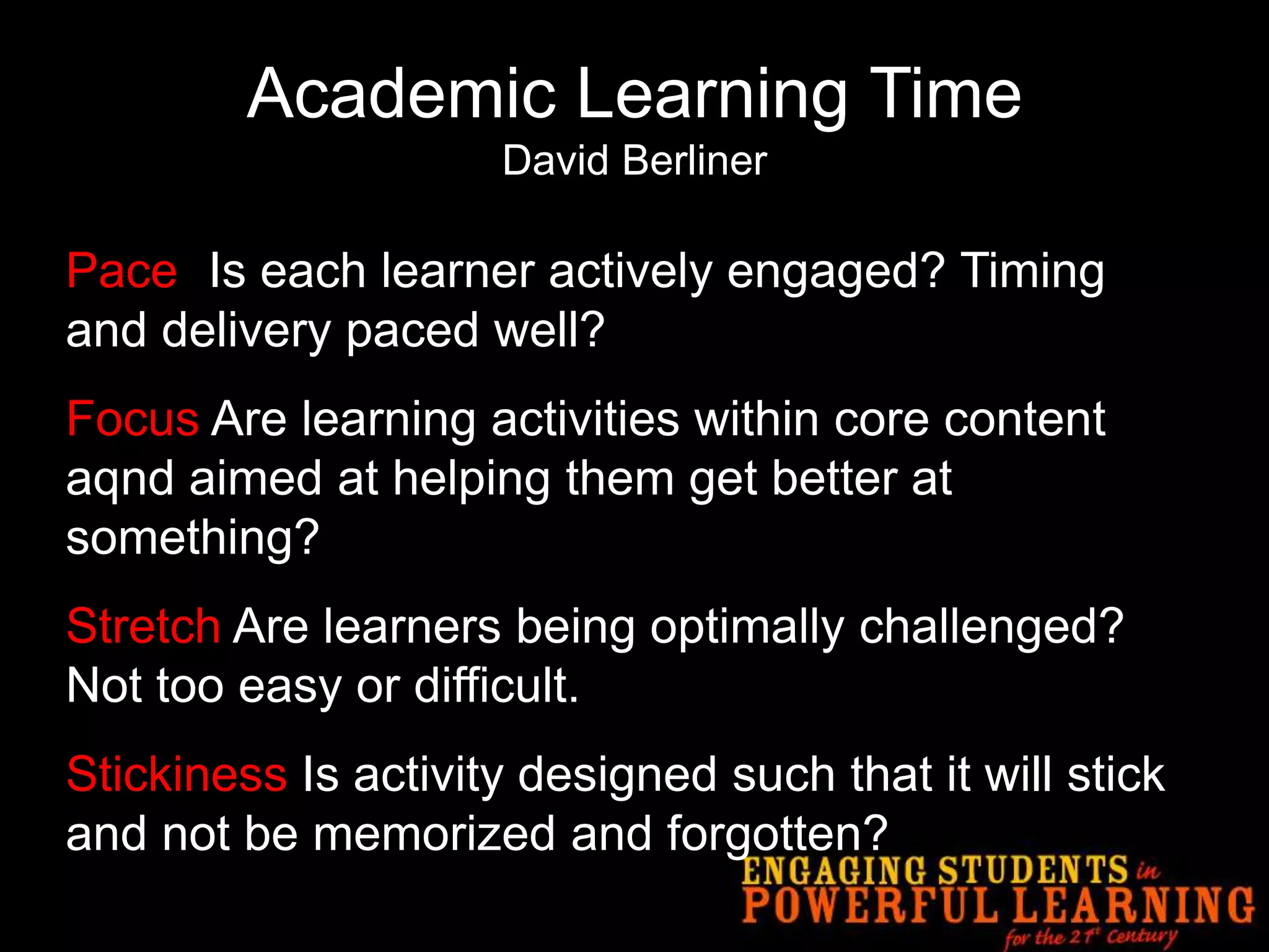 Academic Learning TimeDavid BerlinerPace- Is each learner actively engaged? Timing and delivery paced well?Focus Are learning activities within core content aqnd aimed at helping them get better at something?Stretch Are learners being optimally challenged? Not too easy or difficult.Stickiness Is activity designed such that it will stick and not be memorized and forgotten?