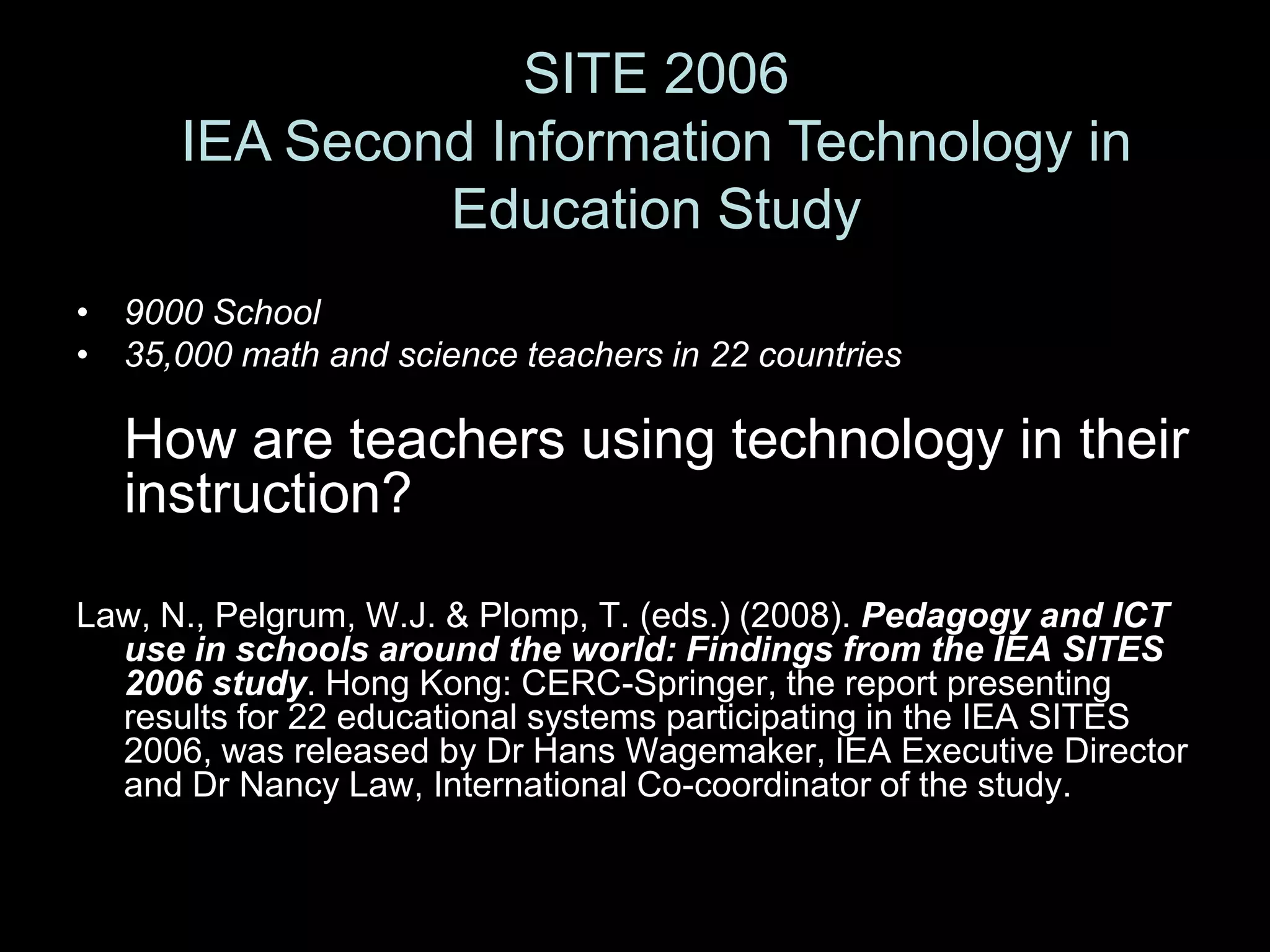 SITE 2006IEA Second Information Technology in Education Study9000 School35,000 math and science teachers in 22 countriesHow are teachers using technology in their instruction?Law, N., Pelgrum, W.J. & Plomp, T. (eds.) (2008). Pedagogy and ICT use in schools around the world: Findings from the IEA SITES 2006 study. Hong Kong: CERC-Springer, the report presenting results for 22 educational systems participating in the IEA SITES 2006, was released by Dr Hans Wagemaker, IEA Executive Director and Dr Nancy Law, International Co-coordinator of the study.