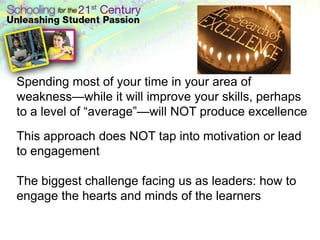 Spending most of your time in your area of weakness—while it will improve your skills, perhaps to a level of “average”—will NOT produce excellenceThis approach does NOT tap into motivation or lead to engagementThe biggest challenge facing us as leaders: how to engage the hearts and minds of the learners