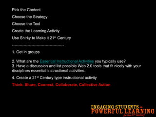 Pick the ContentChoose the StrategyChoose the ToolCreate the Learning ActivityUse Shirky to Make it 21st Century----------------------------------------1.Get in groups2. What are the Essential Instructional Activities you typically use?3. Have a discussion and list possible Web 2.0 tools that fit nicely with your disciplines essential instructional activities. 4. Create a 21st Century type instructional activityThink: Share, Connect, Collaborate, Collective Action