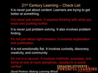 21st Century Learning – Check ListIt is never just about content. Learners are trying to get better at something.It is never just routine. It requires thinking with what you know and pushing further.It is never just problem solving. It also involves problem finding.It’s not just about right answers. It involves explanation and justification.It is not emotionally flat. It involves curiosity, discovery, creativity, and community. It’s not in a vacuum. It involves methods, purposes, and forms of one of more disciplines, situated in a social context.David Perkins- Making Learning Whole