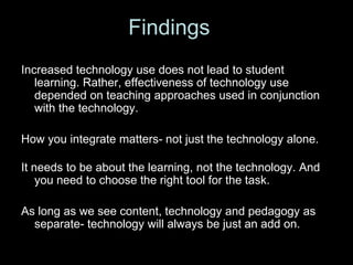 Increased technology use does not lead to student learning. Rather, effectiveness of technology use depended on teaching approaches used in conjunction with the technology. How you integrate matters- not just the technology alone.It needs to be about the learning, not the technology. And you need to choose the right tool for the task.As long as we see content, technology and pedagogy as separate- technology will always be just an add on.Findings