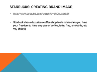 STARBUCKS: CREATING BRAND IMAGE
• http://www.youtube.com/watch?v=cROhuaqtd2Y


• Starbucks has a luxurious coffee shop feel and also lets you have
  your freedom to have any type of coffee, latte, frap, smoothie, etc
  you choose
 