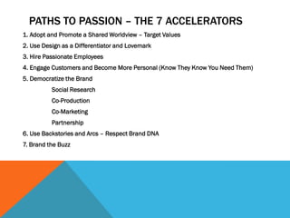 PATHS TO PASSION – THE 7 ACCELERATORS
1. Adopt and Promote a Shared Worldview – Target Values
2. Use Design as a Differentiator and Lovemark
3. Hire Passionate Employees
4. Engage Customers and Become More Personal (Know They Know You Need Them)
5. Democratize the Brand
          Social Research
          Co-Production
          Co-Marketing
          Partnership
6. Use Backstories and Arcs – Respect Brand DNA
7. Brand the Buzz
 