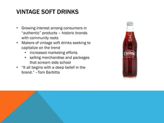 VINTAGE SOFT DRINKS

• Growing interest among consumers in
  “authentic” products – historic brands
  with community roots
• Makers of vintage soft drinks seeking to
  capitalize on the trend
    • increased marketing efforts
    • selling merchandise and packages
        that scream olds school
• “It all begins with a deep belief in the
  brand.” –Tom Barbitta
 