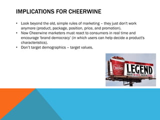 IMPLICATIONS FOR CHEERWINE
• Look beyond the old, simple rules of marketing – they just don't work
  anymore (product, package, position, price, and promotion).
• Now Cheerwine marketers must react to consumers in real time and
  encourage 'brand democracy’ (in which users can help decide a product's
  characteristics).
• Don’t target demographics – target values.
 