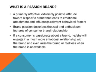 WHAT IS A PASSION BRAND?
• A primarily affective, extremely positive attitude
  toward a specific brand that leads to emotional
  attachment and influences relevant behavioral factors
• Brand passion describes the zeal and enthusiasm
  features of consumer brand relationship
• If a consumer is passionate about a brand, he/she will
  engage in a much more emotional relationship with
  the brand and even miss the brand or feel loss when
  the brand is unavailable
 