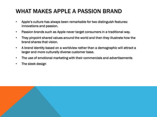 WHAT MAKES APPLE A PASSION BRAND
•   Apple’s culture has always been remarkable for two distinguish features:
    innovations and passion.
•   Passion brands such as Apple never target consumers in a traditional way.
•   They pinpoint shared values around the world and then they illustrate how the
    brand shares that vision.
•   A brand identity based on a worldview rather than a demographic will attract a
    larger and more culturally diverse customer base.
•   The use of emotional marketing with their commercials and advertisements
•   The sleek design
 