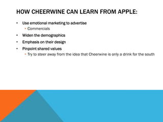 HOW CHEERWINE CAN LEARN FROM APPLE:
•   Use emotional marketing to advertise
     • Commercials
•   Widen the demographics
•   Emphasis on their design
•   Pinpoint shared values
     • Try to steer away from the idea that Cheerwine is only a drink for the south
 
