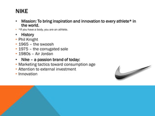 NIKE
• Mission: To bring inspiration and innovation to every athlete* in
  the world.
• *If you have a body, you are an athlete.
•     History
•   Phil Knight
•   1965 – the swoosh
•   1975 – the corrugated sole
•   1980s – Air Jordan
•     Nike – a passion brand of today:
•   Marketing tactics toward consumption age
•   Attention to external investment
•   Innovation
 