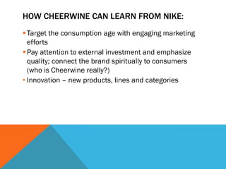 HOW CHEERWINE CAN LEARN FROM NIKE:
 Target the consumption age with engaging marketing
  efforts
 Pay attention to external investment and emphasize
  quality; connect the brand spiritually to consumers
  (who is Cheerwine really?)
• Innovation – new products, lines and categories
 