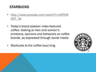 STARBUCKS

• http://www.youtube.com/watch?v=p5PhM
  GCF_3o

• Today’s brand passion index featured
  coffee: looking at men and women’s
  emotions, opinions and behaviors on coffee
  brands, as expressed through social media

• Starbucks Is the coffee buzz king
 