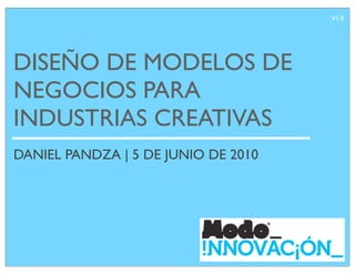 V1.0




DISEÑO DE MODELOS DE
NEGOCIOS PARA
INDUSTRIAS CREATIVAS
DANIEL PANDZA | 5 DE JUNIO DE 2010
 