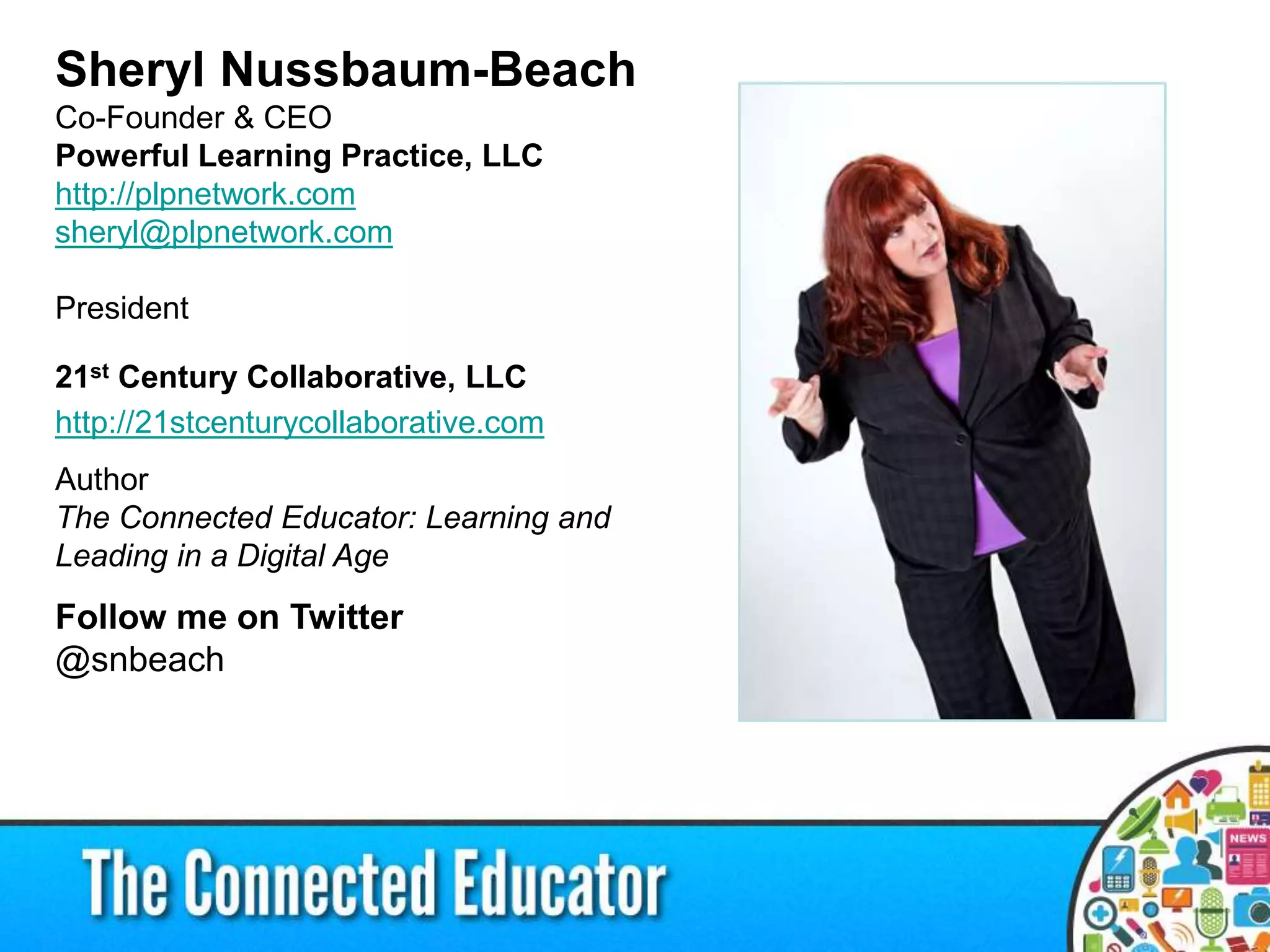 Sheryl Nussbaum-Beach
Co-Founder & CEO
Powerful Learning Practice, LLC
http://plpnetwork.com
sheryl@plpnetwork.com
President
21st Century Collaborative, LLC
http://21stcenturycollaborative.com
Author
The Connected Educator: Learning and
Leading in a Digital Age
Follow me on Twitter
@snbeach
 