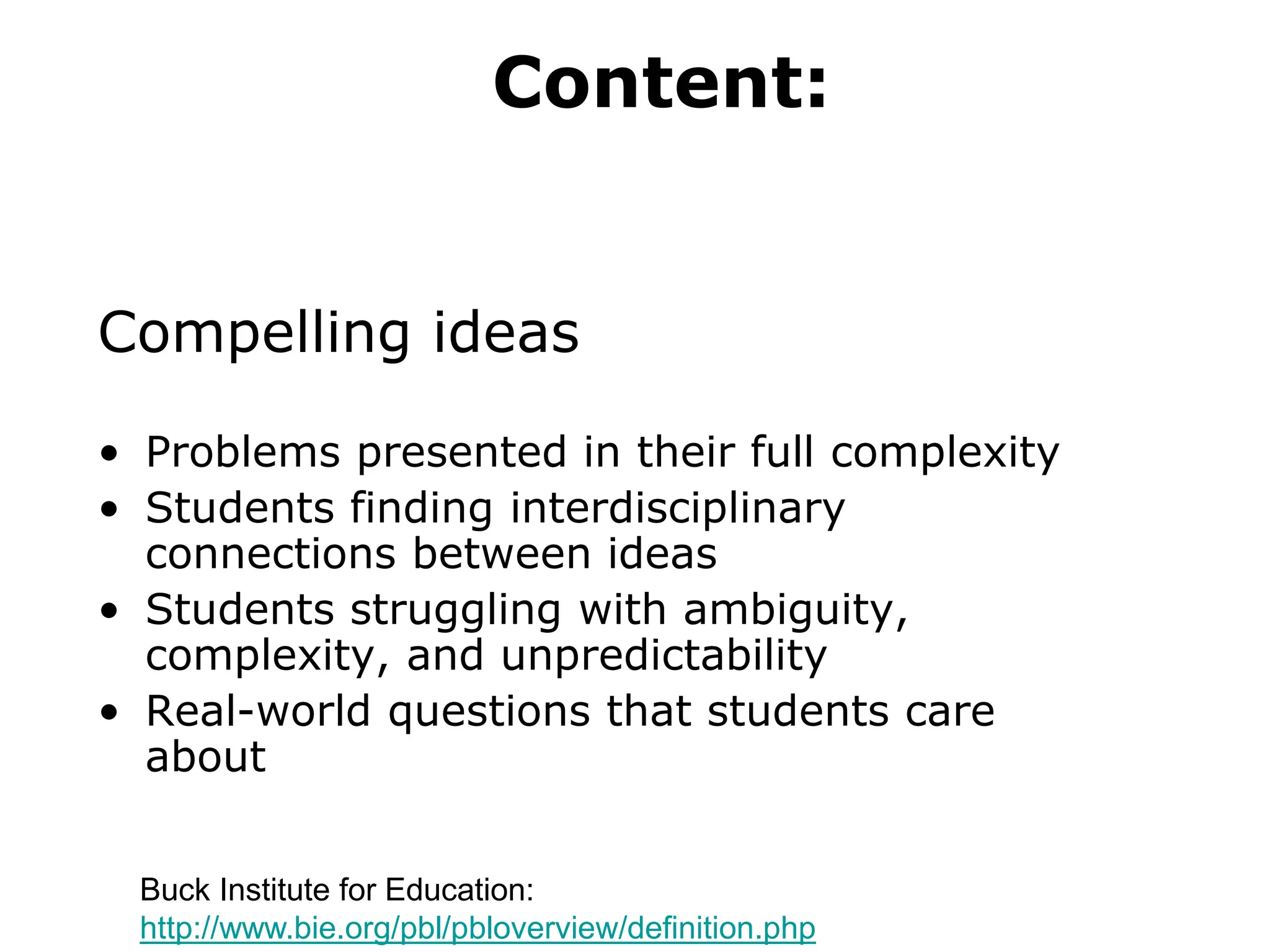 Content:
Compelling ideas
• Problems presented in their full complexity
• Students finding interdisciplinary
connections between ideas
• Students struggling with ambiguity,
complexity, and unpredictability
• Real-world questions that students care
about
Buck Institute for Education:
http://www.bie.org/pbl/pbloverview/definition.php
 