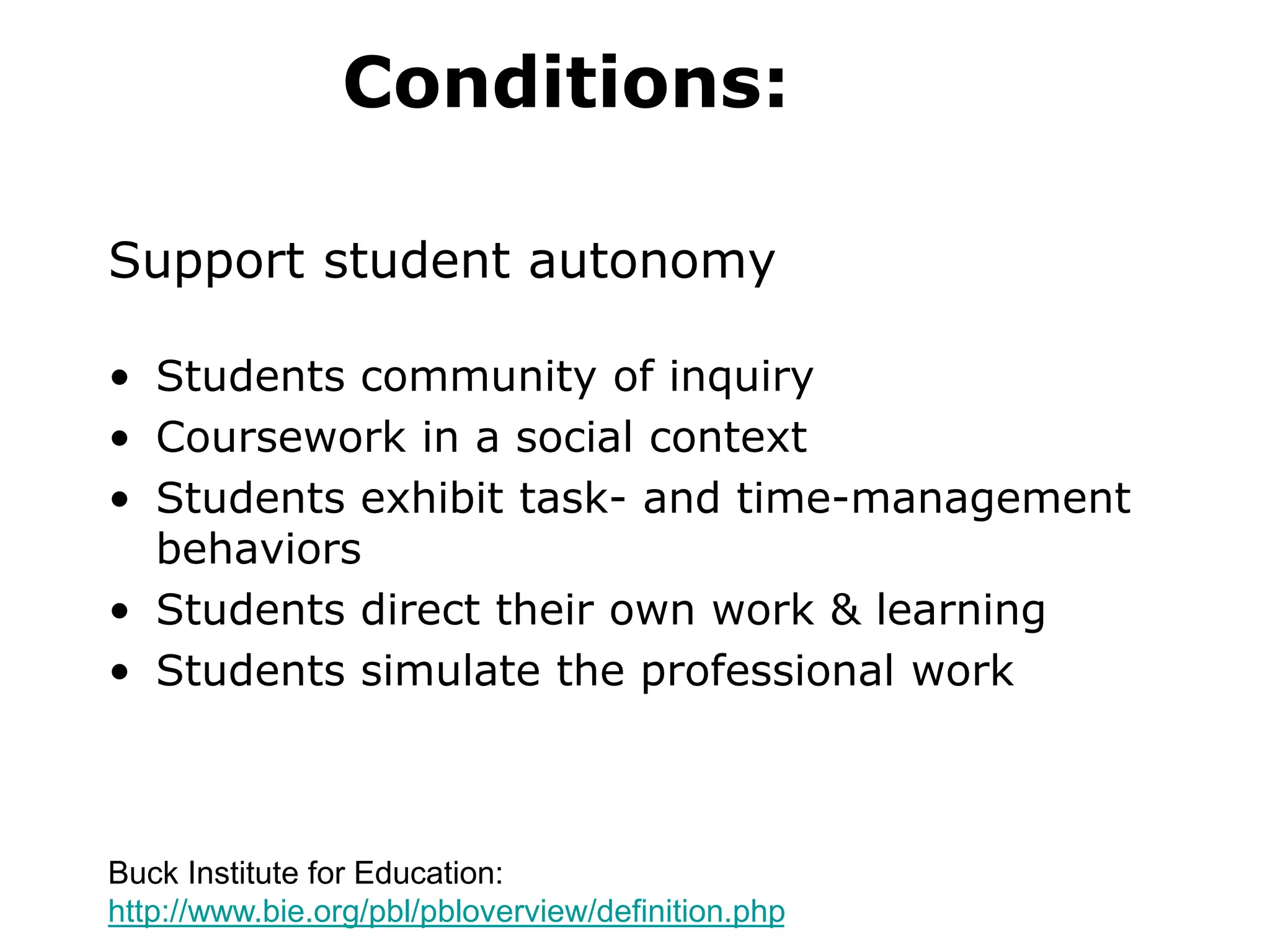 Conditions:
Support student autonomy
• Students community of inquiry
• Coursework in a social context
• Students exhibit task- and time-management
behaviors
• Students direct their own work & learning
• Students simulate the professional work
Buck Institute for Education:
http://www.bie.org/pbl/pbloverview/definition.php
 