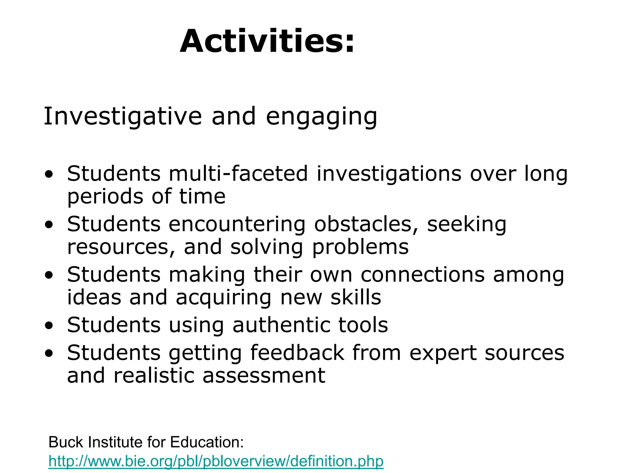 Activities:
Investigative and engaging
• Students multi-faceted investigations over long
periods of time
• Students encountering obstacles, seeking
resources, and solving problems
• Students making their own connections among
ideas and acquiring new skills
• Students using authentic tools
• Students getting feedback from expert sources
and realistic assessment
Buck Institute for Education:
http://www.bie.org/pbl/pbloverview/definition.php
 