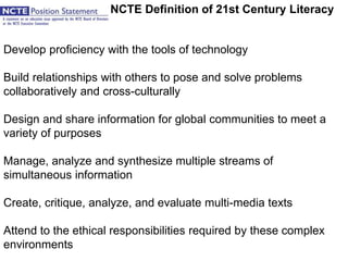 The NCTE Definition of 21st Century Literacy
Develop proficiency with the tools of technology
Build relationships with others to pose and solve problems
collaboratively and cross-culturally
Design and share information for global communities to meet a
variety of purposes
Manage, analyze and synthesize multiple streams of
simultaneous information
Create, critique, analyze, and evaluate multi-media texts
Attend to the ethical responsibilities required by these complex
environments
 