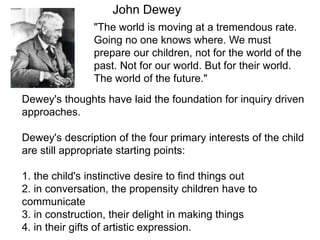 "The world is moving at a tremendous rate.
Going no one knows where. We must
prepare our children, not for the world of the
past. Not for our world. But for their world.
The world of the future."
John Dewey
Dewey's thoughts have laid the foundation for inquiry driven
approaches.
Dewey's description of the four primary interests of the child
are still appropriate starting points:
1. the child's instinctive desire to find things out
2. in conversation, the propensity children have to
communicate
3. in construction, their delight in making things
4. in their gifts of artistic expression.
 