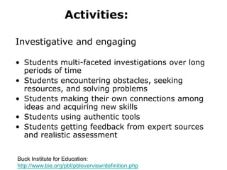 Activities:
Investigative and engaging
• Students multi-faceted investigations over long
periods of time
• Students encountering obstacles, seeking
resources, and solving problems
• Students making their own connections among
ideas and acquiring new skills
• Students using authentic tools
• Students getting feedback from expert sources
and realistic assessment
Buck Institute for Education:
http://www.bie.org/pbl/pbloverview/definition.php
 