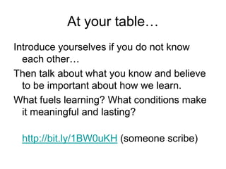 At your table…
Introduce yourselves if you do not know
each other…
Then talk about what you know and believe
to be important about how we learn.
What fuels learning? What conditions make
it meaningful and lasting?
http://bit.ly/1BW0uKH (someone scribe)
 