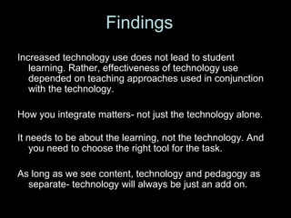 Increased technology use does not lead to student
learning. Rather, effectiveness of technology use
depended on teaching approaches used in conjunction
with the technology.
How you integrate matters- not just the technology alone.
It needs to be about the learning, not the technology. And
you need to choose the right tool for the task.
As long as we see content, technology and pedagogy as
separate- technology will always be just an add on.
Findings
 