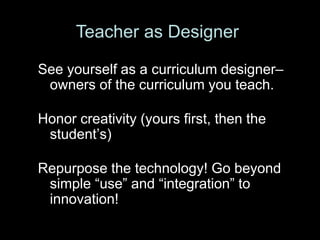 See yourself as a curriculum designer–
owners of the curriculum you teach.
Honor creativity (yours first, then the
student’s)
Repurpose the technology! Go beyond
simple “use” and “integration” to
innovation!
Teacher as Designer
 