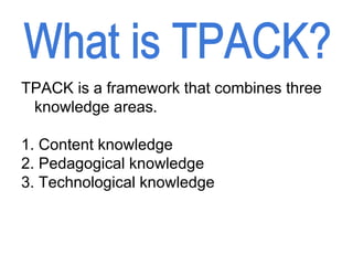 TPACK is a framework that combines three
knowledge areas.
1. Content knowledge
2. Pedagogical knowledge
3. Technological knowledge
 