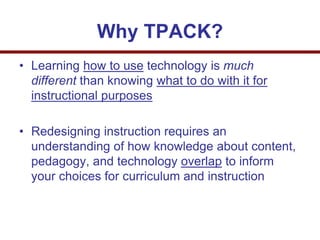 Why TPACK?
• Learning how to use technology is much
different than knowing what to do with it for
instructional purposes
• Redesigning instruction requires an
understanding of how knowledge about content,
pedagogy, and technology overlap to inform
your choices for curriculum and instruction
 
