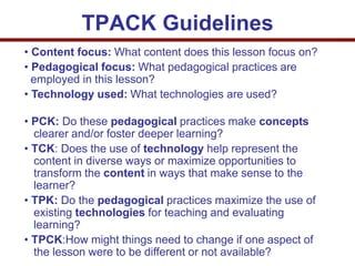 • Content focus: What content does this lesson focus on?
• Pedagogical focus: What pedagogical practices are
employed in this lesson?
• Technology used: What technologies are used?
• PCK: Do these pedagogical practices make concepts
clearer and/or foster deeper learning?
• TCK: Does the use of technology help represent the
content in diverse ways or maximize opportunities to
transform the content in ways that make sense to the
learner?
• TPK: Do the pedagogical practices maximize the use of
existing technologies for teaching and evaluating
learning?
• TPCK:How might things need to change if one aspect of
the lesson were to be different or not available?
TPACK Guidelines
 