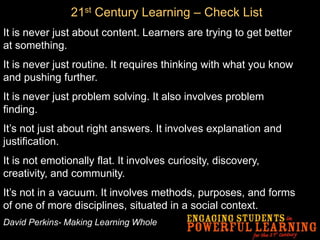 It is never just about content. Learners are trying to get better
at something.
It is never just routine. It requires thinking with what you know
and pushing further.
It is never just problem solving. It also involves problem
finding.
It’s not just about right answers. It involves explanation and
justification.
It is not emotionally flat. It involves curiosity, discovery,
creativity, and community.
It’s not in a vacuum. It involves methods, purposes, and forms
of one of more disciplines, situated in a social context.
David Perkins- Making Learning Whole
21st Century Learning – Check List
 