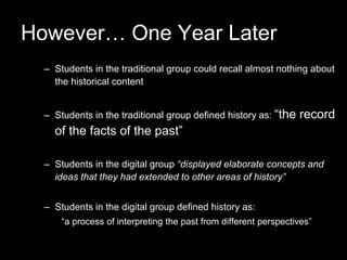 However… One Year Later
– Students in the traditional group could recall almost nothing about
the historical content
– Students in the traditional group defined history as: “the record
of the facts of the past”
– Students in the digital group “displayed elaborate concepts and
ideas that they had extended to other areas of history”
– Students in the digital group defined history as:
“a process of interpreting the past from different perspectives”
 