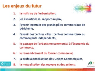 Les enjeux du futur
     1.   la maîtrise de l’urbanisation,
     2.   les évolutions du rapport au prix,
     3.   l’avenir incertain des grands pôles commerciaux de
          périphérie,
     4.   l’avenir des centres villes : centres commerciaux ou
          commerçants indépendants,
     5.   le passage de l’urbanisme commercial à l’économie du
          commerce,
     6.   le remembrement du foncier commercial,
     7.   la professionnalisation des Unions Commerciales,
     8.   la mutualisation des moyens et des actions,
                                               Copyright Obsand 2012 – Tous droits de reproduction interdits
 