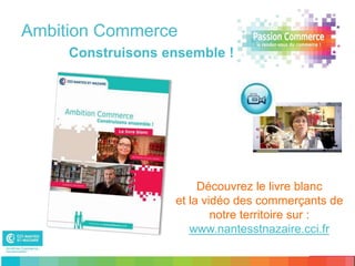 Ambition Commerce
     Construisons ensemble !




                        Découvrez le livre blanc
                   et la vidéo des commerçants de
                           notre territoire sur :
                      www.nantesstnazaire.cci.fr
 