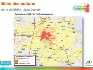 Bilan des actions
Carte de fidélité - Saint Quentin
           Ratio Adhésions 2007-2008 / taille de la population




            Ratio Adhésions / Population
                CP avec moins de 1,1%

                CP entre 1,1 et 4,92%

                CP entre 4,92 et 8,68%

26
 
