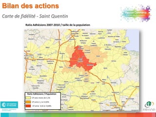 Bilan des actions
Carte de fidélité - Saint Quentin
           Ratio Adhésions 2007-2010 / taille de la population




            Ratio Adhésions / Population
                CP avec moins de 1,1%

                CP entre 1,1 et 4,92%

                CP entre 4,92 et 8,68%

27
 