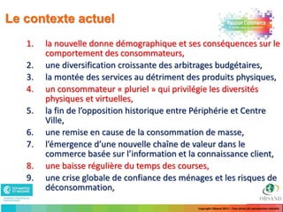Le contexte actuel
   1.   la nouvelle donne démographique et ses conséquences sur le
        comportement des consommateurs,
   2.   une diversification croissante des arbitrages budgétaires,
   3.   la montée des services au détriment des produits physiques,
   4.   un consommateur « pluriel » qui privilégie les diversités
        physiques et virtuelles,
   5.   la fin de l’opposition historique entre Périphérie et Centre
        Ville,
   6.   une remise en cause de la consommation de masse,
   7.   l’émergence d’une nouvelle chaîne de valeur dans le
        commerce basée sur l’information et la connaissance client,
   8.   une baisse régulière du temps des courses,
   9.   une crise globale de confiance des ménages et les risques de
        déconsommation,

                                               Copyright Obsand 2012 – Tous droits de reproduction interdits
 