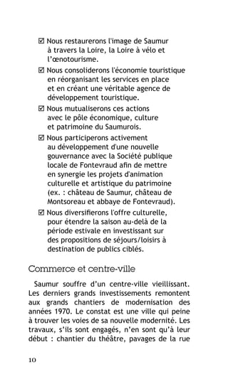  Nous restaurerons l'image de Saumur
à travers la Loire, la Loire à vélo et
l’œnotourisme.
 Nous consoliderons l'économie touristique
en réorganisant les services en place
et en créant une véritable agence de
développement touristique.
 Nous mutualiserons ces actions
avec le pôle économique, culture
et patrimoine du Saumurois.
 Nous participerons activement
au développement d'une nouvelle
gouvernance avec la Société publique
locale de Fontevraud afin de mettre
en synergie les projets d'animation
culturelle et artistique du patrimoine
(ex. : château de Saumur, château de
Montsoreau et abbaye de Fontevraud).
 Nous diversifierons l'offre culturelle,
pour étendre la saison au-delà de la
période estivale en investissant sur
des propositions de séjours/loisirs à
destination de publics ciblés.

Commerce et centre-ville
Saumur souffre d’un centre-ville vieillissant.
Les derniers grands investissements remontent
aux grands chantiers de modernisation des
années 1970. Le constat est une ville qui peine
à trouver les voies de sa nouvelle modernité. Les
travaux, s’ils sont engagés, n’en sont qu’à leur
début : chantier du théâtre, pavages de la rue
10

 