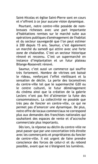 Saint-Nicolas et église Saint-Pierre sont en cours
et n’offrent à ce jour aucune vision dynamique.
Pourtant, notre centre-ville possède de nombreuses richesses avec une part importante
d’habitations remises sur le marché suite aux
opérations publiques d'aménagement de l'habitat
et du secteur sauvegardé que l’on peut estimer
à 200 depuis 15 ans. Saumur, c’est également
un marché du samedi qui attire avec une forte
zone de chalandise. C’est un secteur historique
rénové et reconnu. C’est un supermarché en
instance d’implantation et un futur plateau
Bilange-Roosevelt rénové.
Saumur, c’est aussi un commerce qui souffre
très fortement. Nombre de vitrines ont baissé
le rideau, renforçant l’effet vieillissant et la
sensation de déclin. La perte des locomotives
du centre-ville tel que le supermarché G20 ou
le centre culturel, le futur déménagement
du cinéma ainsi que la création de la galerie
Leclerc n’ont pas fini d’alimenter la fuite des
consommateurs. La collectivité ne possède que
très peu de foncier en centre-ville, ce qui ne
permet pas d’amorcer une dynamique. De plus,
notre offre de locaux commerciaux ne correspond
plus aux demandes des franchises nationales qui
souhaitent des espaces de vente et d’accroche
commerciale plus importants.
Dès lors, la réponse au déclin du centre-ville ne
peut passer que par une concertation très étroite
avec les commerçants et propriétaires du foncier
de centre-ville. Il est urgent de faire prendre
conscience des forces de celui-ci et du rebond
possible, avant que ne s’éteignent les lumières.
11

 