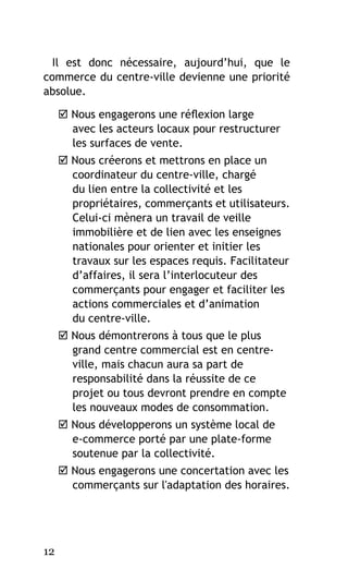 Il est donc nécessaire, aujourd’hui, que le
commerce du centre-ville devienne une priorité
absolue.
 Nous engagerons une réflexion large
avec les acteurs locaux pour restructurer
les surfaces de vente.
 Nous créerons et mettrons en place un
coordinateur du centre-ville, chargé
du lien entre la collectivité et les
propriétaires, commerçants et utilisateurs.
Celui-ci mènera un travail de veille
immobilière et de lien avec les enseignes
nationales pour orienter et initier les
travaux sur les espaces requis. Facilitateur
d’affaires, il sera l’interlocuteur des
commerçants pour engager et faciliter les
actions commerciales et d’animation
du centre-ville.
 Nous démontrerons à tous que le plus
grand centre commercial est en centreville, mais chacun aura sa part de
responsabilité dans la réussite de ce
projet ou tous devront prendre en compte
les nouveaux modes de consommation.
 Nous développerons un système local de
e-commerce porté par une plate-forme
soutenue par la collectivité.
 Nous engagerons une concertation avec les
commerçants sur l'adaptation des horaires.

12

 