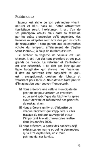 Patrimoine
Saumur est riche de son patrimoine vivant,
naturel et bâti. Sans lui, notre attractivité
touristique serait inexistante. Il est l’un de
ses principaux atouts mais aussi sa faiblesse
par les coûts d’entretien qu’il engendre. Nos
finances municipales sont écrasées par les coûts
de restauration  : nous parons aux catastrophes
(chute du rempart, affaissement de l’église
Saint-Pierre...) à coup de millions d’euros.
Le secteur sauvegardé de Saumur est une
chance. Il est l’un des tous premiers et des plus
grands de France. Le valoriser et l’entretenir
est une nécessité. Il ne doit pas être qu’une
ligne budgétaire qui alarme nos financiers.
Il doit au contraire être considéré tel qu’il
est  : exceptionnel, créateur de richesse et
valorisant pour la ville. Nous devons faire preuve
d’imagination pour pouvoir l’entretenir.
 Nous créerons une cellule municipale du
patrimoine pour assurer un entretien
et un suivi spécifique des bâtiments après
avoir identifié et hiérarchisé nos priorités
de restauration.
 Nous créerons un livret d’identité de
chaque bâtiment qui s’appuiera sur les
travaux du secteur sauvegardé et sur
l’important travail d’inventaire réalisé
dans les années 2000.
 Nous créerons, à partir des données déjà
existantes en mairie et qui ne demandent
qu’à être exploitées, un circuit
patrimonial sur la ville.
13

 
