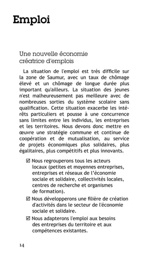 Emploi
Une nouvelle économie
créatrice d’emplois
La situation de l'emploi est très difficile sur
la zone de Saumur, avec un taux de chômage
élevé et un chômage de longue durée plus
important qu'ailleurs. La situation des jeunes
n'est malheureusement pas meilleure avec de
nombreuses sorties du système scolaire sans
qualification. Cette situation exacerbe les intérêts particuliers et pousse à une concurrence
sans limites entre les individus, les entreprises
et les territoires. Nous devons donc mettre en
œuvre une stratégie commune et continue de
coopération et de mutualisation, au service
de projets économiques plus solidaires, plus
égalitaires, plus compétitifs et plus innovants.
 Nous regrouperons tous les acteurs
locaux (petites et moyennes entreprises,
entreprises et réseaux de l’économie
sociale et solidaire, collectivités locales,
centres de recherche et organismes
de formation).
 Nous développerons une filière de création
d'activités dans le secteur de l'économie
sociale et solidaire.
 Nous adapterons l'emploi aux besoins
des entreprises du territoire et aux
compétences existantes.
14

 